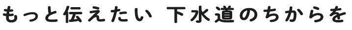 もっと伝えたい 下水道のちからを